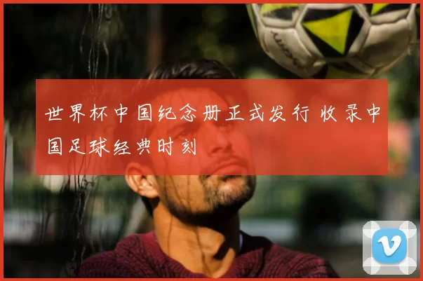 世界杯中国纪念册正式发行 收录中国足球经典时刻