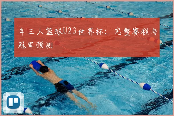 年三人篮球U23世界杯:完整赛程与冠军预测