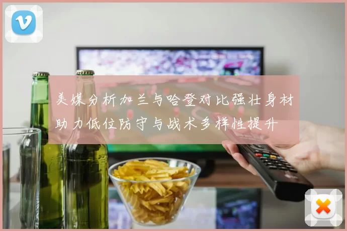 美媒分析加兰与哈登对比强壮身材助力低位防守与战术多样性提升