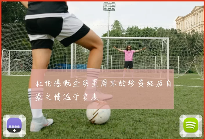 杜伦感慨全明星周末的珍贵经历自豪之情溢于言表