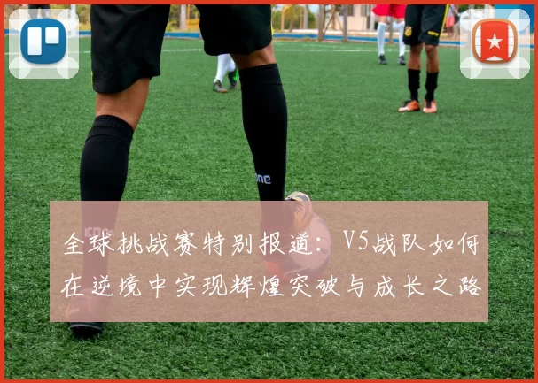 全球挑战赛特别报道:V5战队如何在逆境中实现辉煌突破与成长之路