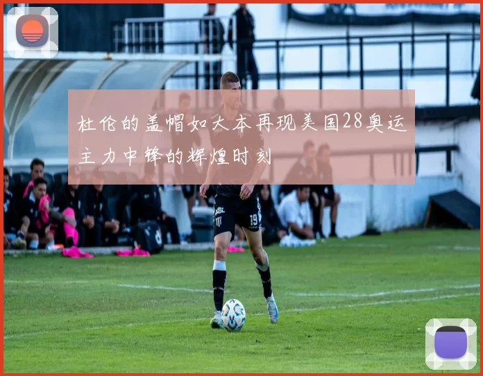 杜伦的盖帽如大本再现美国28奥运主力中锋的辉煌时刻