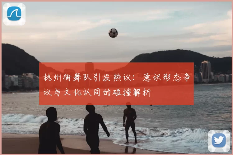 杭州街舞队引发热议:意识形态争议与文化认同的碰撞解析