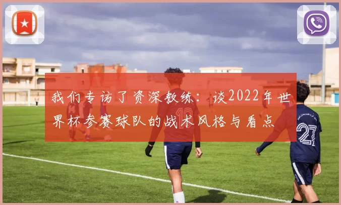 我们专访了资深教练:谈2022年世界杯参赛球队的战术风格与看点