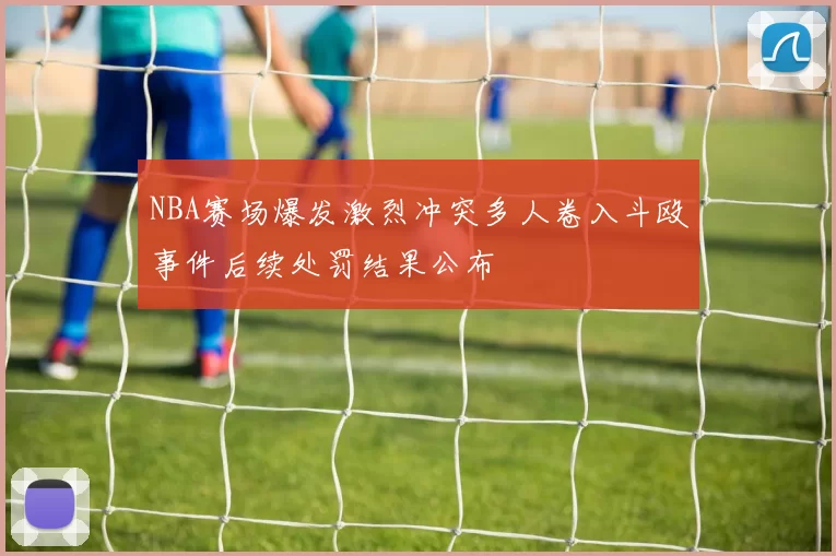 NBA赛场爆发激烈冲突多人卷入斗殴事件后续处罚结果公布