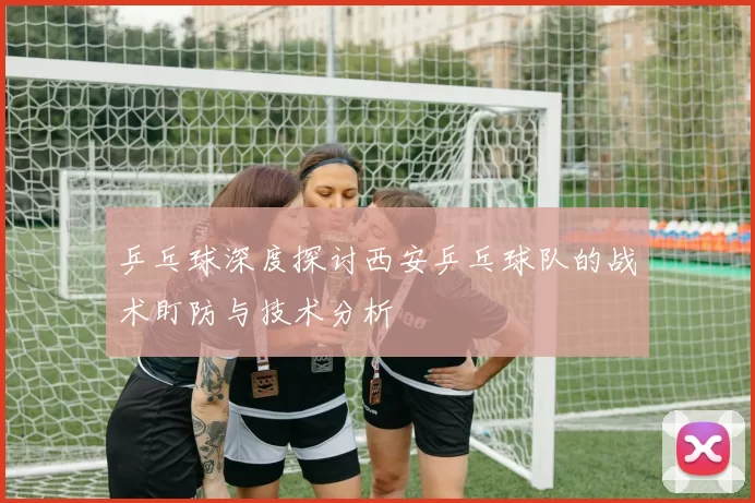 乒乓球深度探讨西安乒乓球队的战术盯防与技术分析