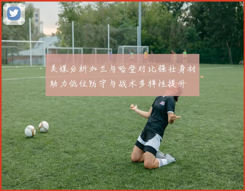 美媒分析加兰与哈登对比强壮身材助力低位防守与战术多样性提升